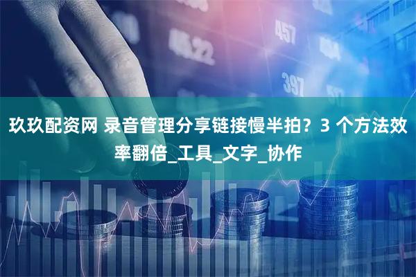 玖玖配资网 录音管理分享链接慢半拍?3 个方法效率翻倍_工具_文字_协作
