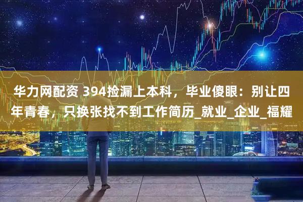华力网配资 394捡漏上本科，毕业傻眼：别让四年青春，只换张找不到工作简历_就业_企业_福耀