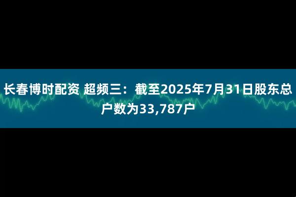 长春博时配资 超频三：截至2025年7月31日股东总户数为33,787户