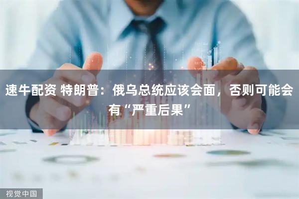 速牛配资 特朗普：俄乌总统应该会面，否则可能会有“严重后果”