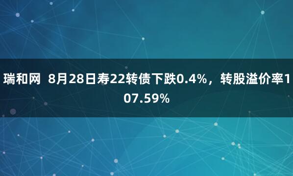 瑞和网 8月28日寿22转债下跌0.4%,转股溢价率107.59%