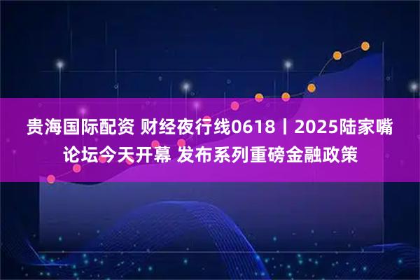 贵海国际配资 财经夜行线0618丨2025陆家嘴论坛今天开幕 发布系列重磅金融政策