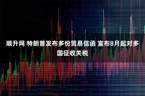 顺升网 特朗普发布多份贸易信函 宣布8月起对多国征收关税