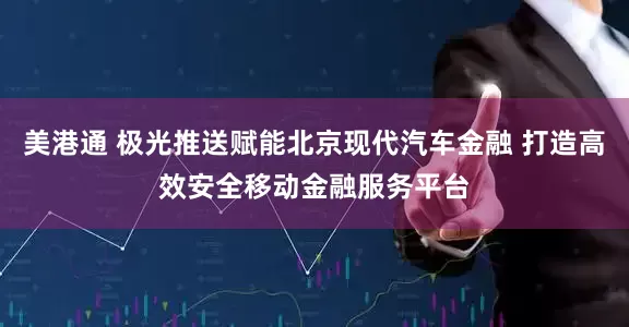 美港通 极光推送赋能北京现代汽车金融 打造高效安全移动金融服务平台