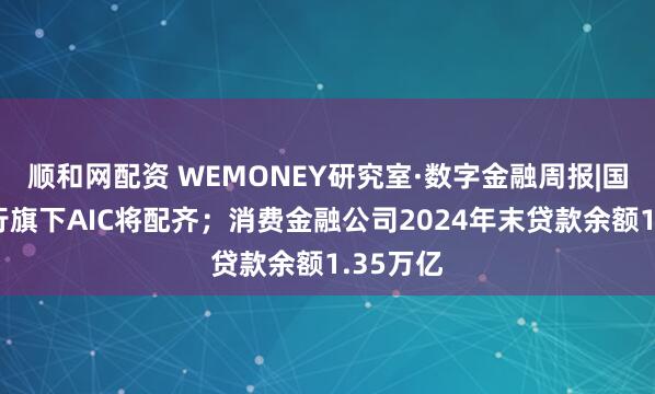 顺和网配资 WEMONEY研究室·数字金融周报|国有六大行旗下AIC将配齐;消费金融公司2024年末贷款余额1.35万亿