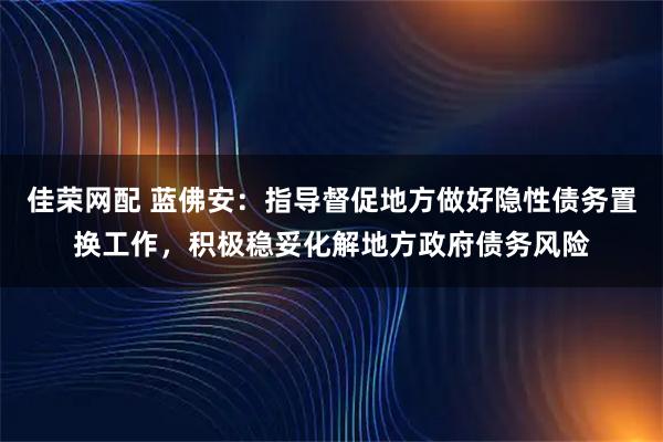 佳荣网配 蓝佛安:指导督促地方做好隐性债务置换工作,积极稳妥化解地方政府债务风险