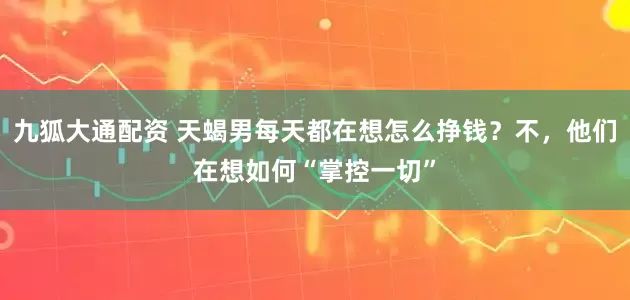 九狐大通配资 天蝎男每天都在想怎么挣钱？不，他们在想如何“掌控一切”
