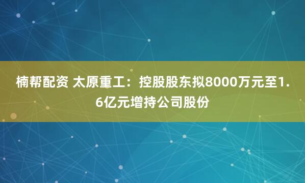 楠帮配资 太原重工：控股股东拟8000万元至1.6亿元增持公司股份