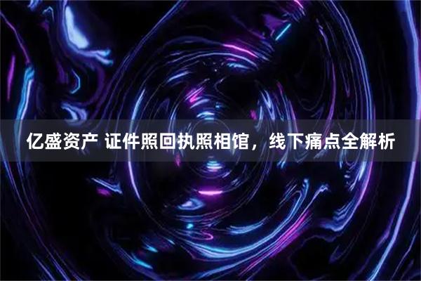 亿盛资产 证件照回执照相馆，线下痛点全解析