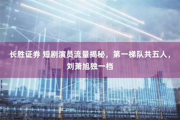 长胜证券 短剧演员流量揭秘，第一梯队共五人，刘萧旭独一档