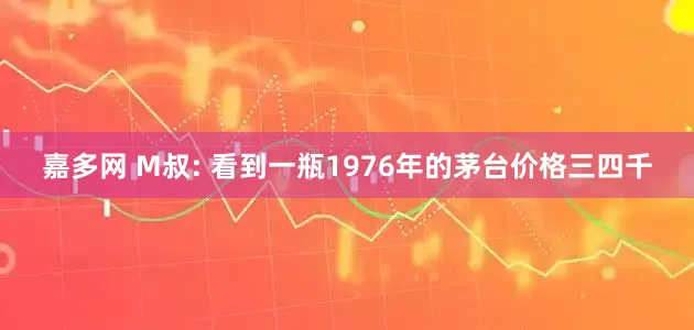 嘉多网 M叔: 看到一瓶1976年的茅台价格三四千