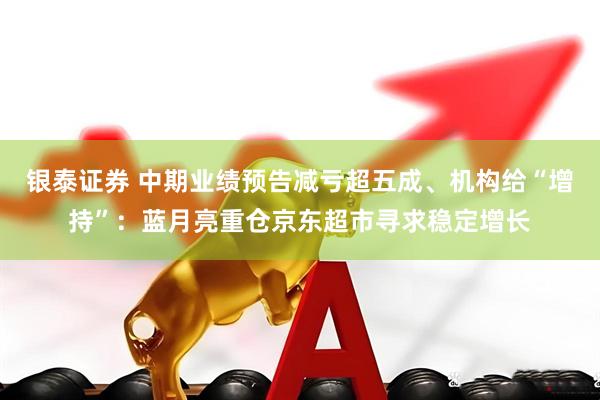 银泰证券 中期业绩预告减亏超五成、机构给“增持”：蓝月亮重仓京东超市寻求稳定增长